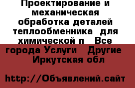 Проектирование и механическая обработка деталей теплообменника  для химической п - Все города Услуги » Другие   . Иркутская обл.